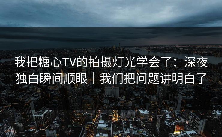我把糖心TV的拍摄灯光学会了：深夜独白瞬间顺眼｜我们把问题讲明白了