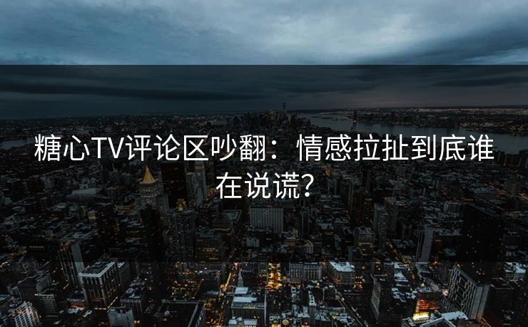 糖心TV评论区吵翻：情感拉扯到底谁在说谎？