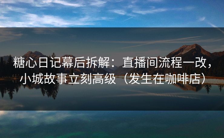 糖心日记幕后拆解：直播间流程一改，小城故事立刻高级（发生在咖啡店）