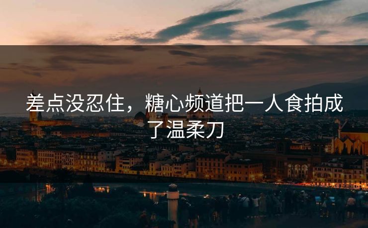 差点没忍住，糖心频道把一人食拍成了温柔刀