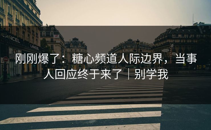 刚刚爆了：糖心频道人际边界，当事人回应终于来了｜别学我