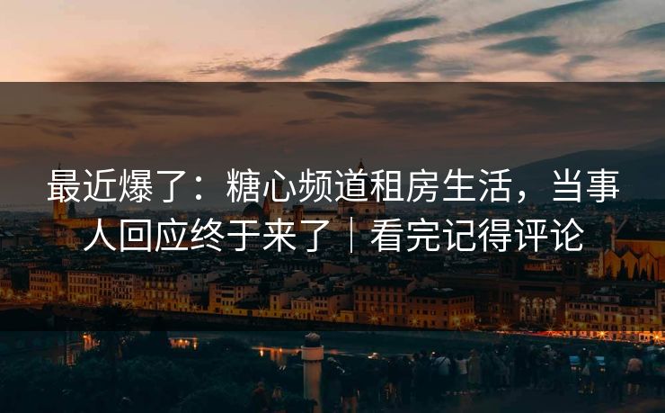 最近爆了：糖心频道租房生活，当事人回应终于来了｜看完记得评论