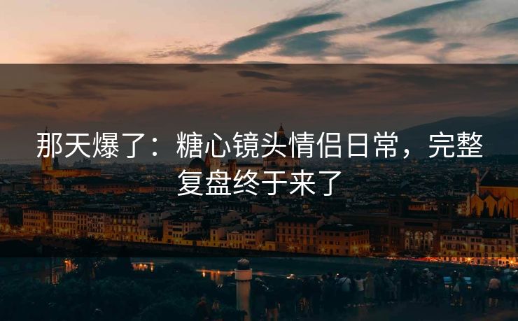 那天爆了：糖心镜头情侣日常，完整复盘终于来了