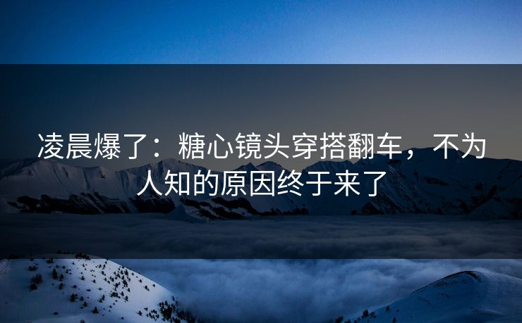 凌晨爆了：糖心镜头穿搭翻车，不为人知的原因终于来了