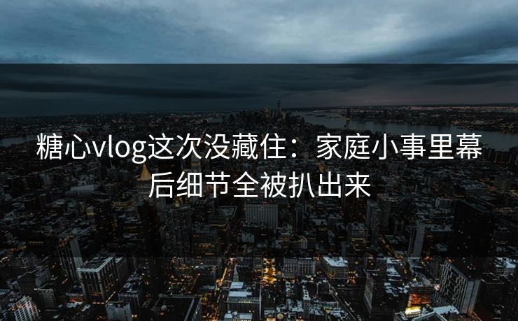 糖心vlog这次没藏住：家庭小事里幕后细节全被扒出来