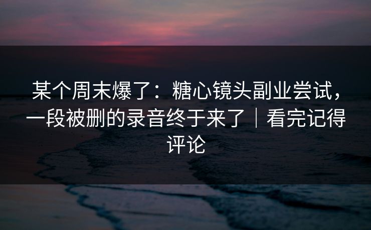 某个周末爆了：糖心镜头副业尝试，一段被删的录音终于来了｜看完记得评论