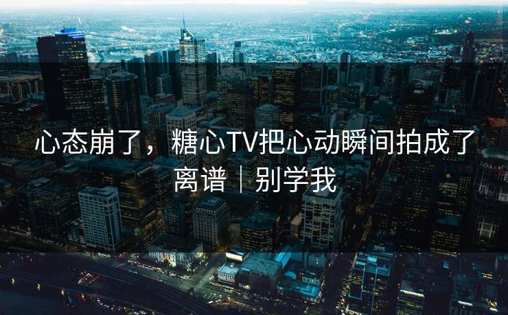 心态崩了，糖心TV把心动瞬间拍成了离谱｜别学我
