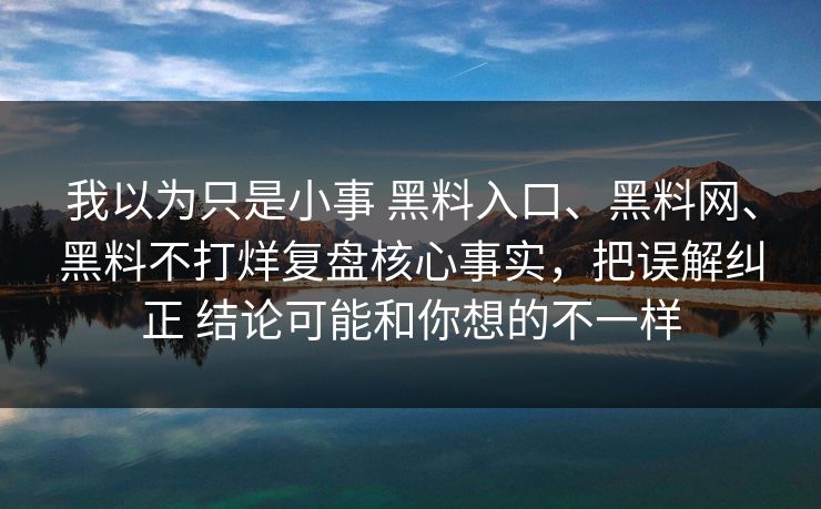 我以为只是小事 黑料入口、黑料网、黑料不打烊复盘核心事实，把误解纠正 结论可能和你想的不一样