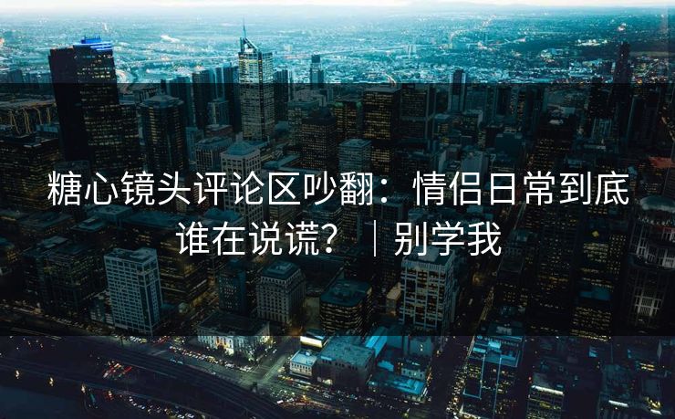 糖心镜头评论区吵翻：情侣日常到底谁在说谎？｜别学我