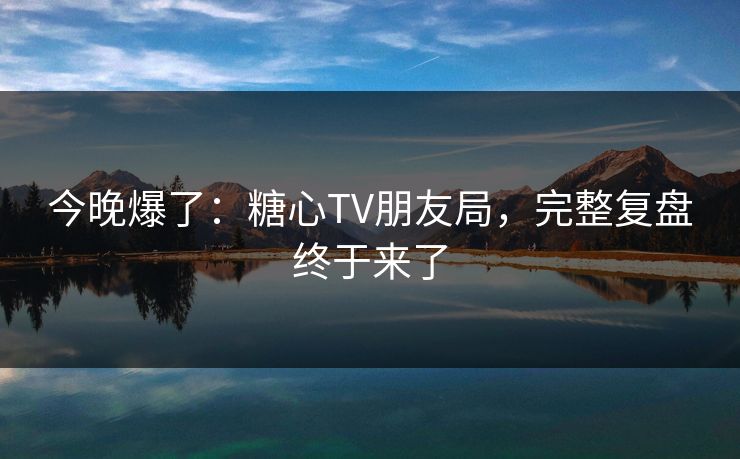 今晚爆了：糖心TV朋友局，完整复盘终于来了