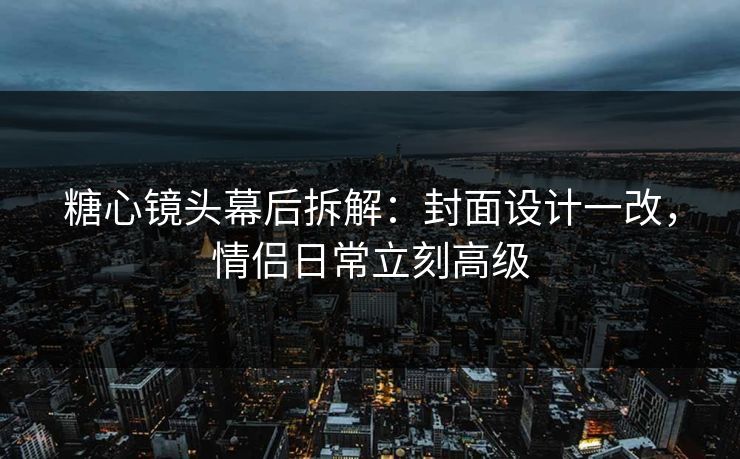 糖心镜头幕后拆解：封面设计一改，情侣日常立刻高级