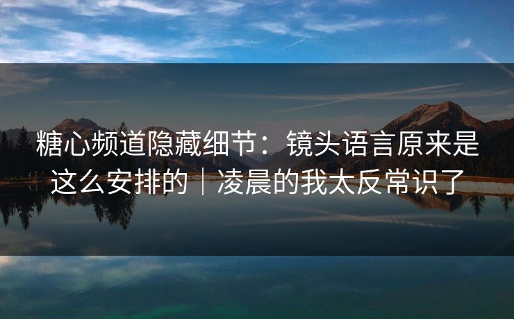 糖心频道隐藏细节：镜头语言原来是这么安排的｜凌晨的我太反常识了