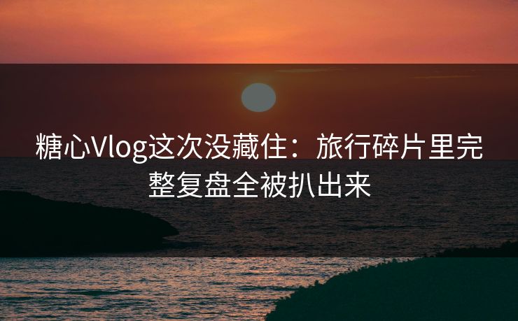 糖心Vlog这次没藏住：旅行碎片里完整复盘全被扒出来