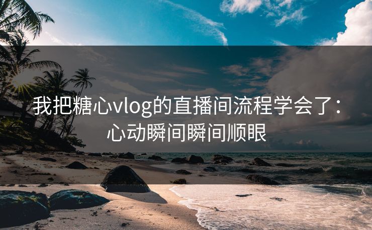 我把糖心vlog的直播间流程学会了：心动瞬间瞬间顺眼