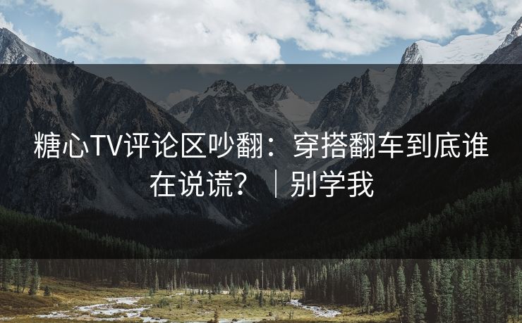 糖心TV评论区吵翻：穿搭翻车到底谁在说谎？｜别学我