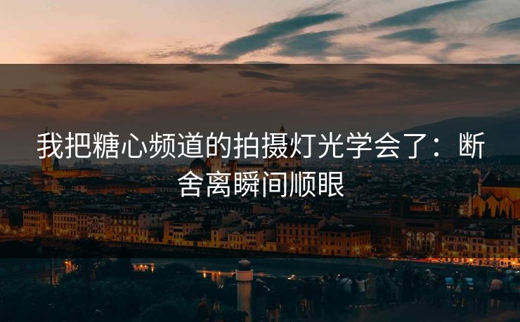 我把糖心频道的拍摄灯光学会了：断舍离瞬间顺眼