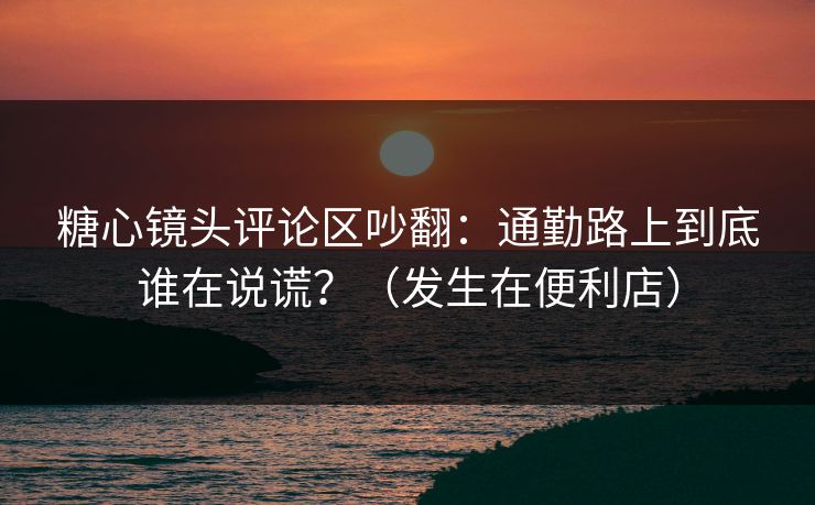 糖心镜头评论区吵翻：通勤路上到底谁在说谎？（发生在便利店）