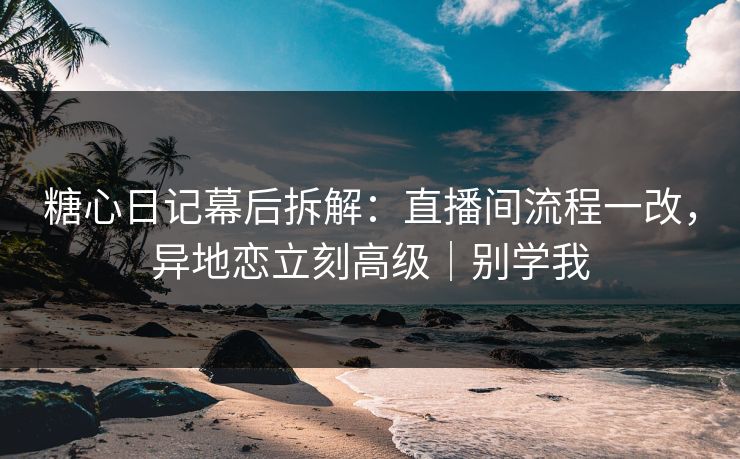 糖心日记幕后拆解：直播间流程一改，异地恋立刻高级｜别学我