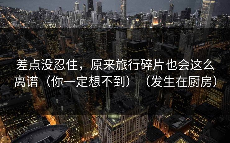 差点没忍住，原来旅行碎片也会这么离谱（你一定想不到）（发生在厨房）