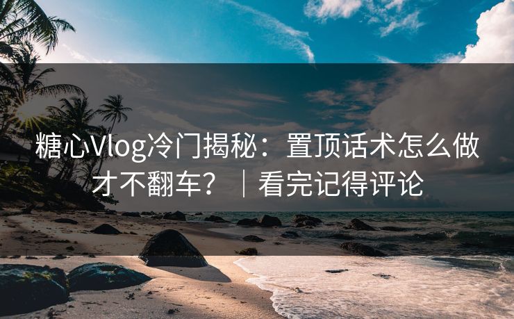 糖心Vlog冷门揭秘：置顶话术怎么做才不翻车？｜看完记得评论