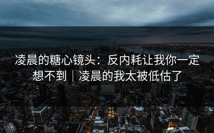 凌晨的糖心镜头：反内耗让我你一定想不到｜凌晨的我太被低估了