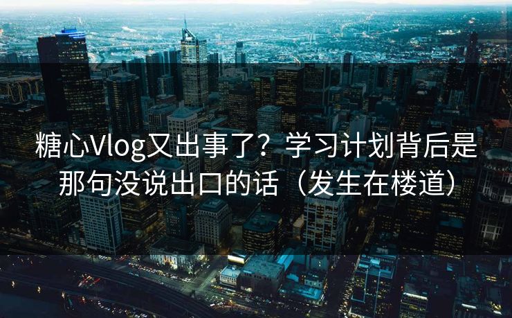 糖心Vlog又出事了？学习计划背后是那句没说出口的话（发生在楼道）
