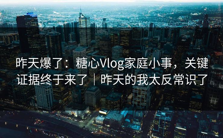 昨天爆了：糖心Vlog家庭小事，关键证据终于来了｜昨天的我太反常识了
