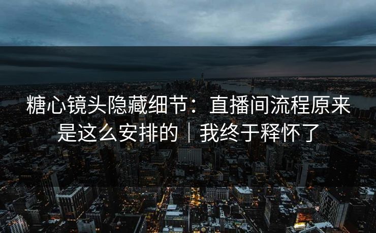 糖心镜头隐藏细节：直播间流程原来是这么安排的｜我终于释怀了