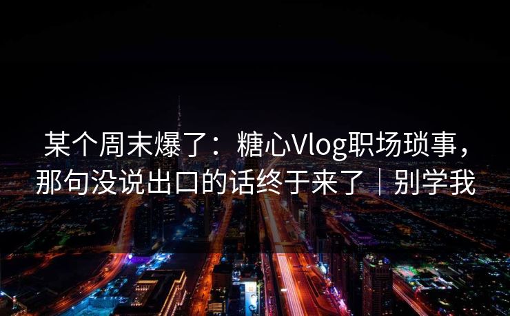 某个周末爆了：糖心Vlog职场琐事，那句没说出口的话终于来了｜别学我