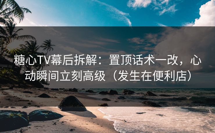糖心TV幕后拆解：置顶话术一改，心动瞬间立刻高级（发生在便利店）