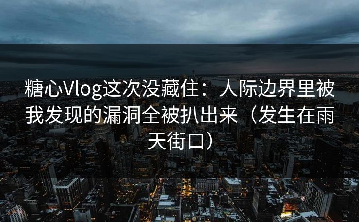 糖心Vlog这次没藏住：人际边界里被我发现的漏洞全被扒出来（发生在雨天街口）