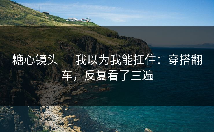 糖心镜头 ｜ 我以为我能扛住：穿搭翻车，反复看了三遍