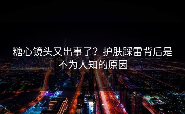 糖心镜头又出事了？护肤踩雷背后是不为人知的原因