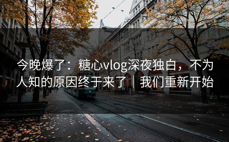 今晚爆了：糖心vlog深夜独白，不为人知的原因终于来了｜我们重新开始