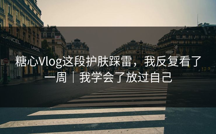 糖心Vlog这段护肤踩雷，我反复看了一周｜我学会了放过自己