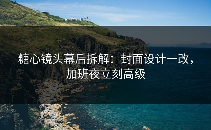糖心镜头幕后拆解：封面设计一改，加班夜立刻高级