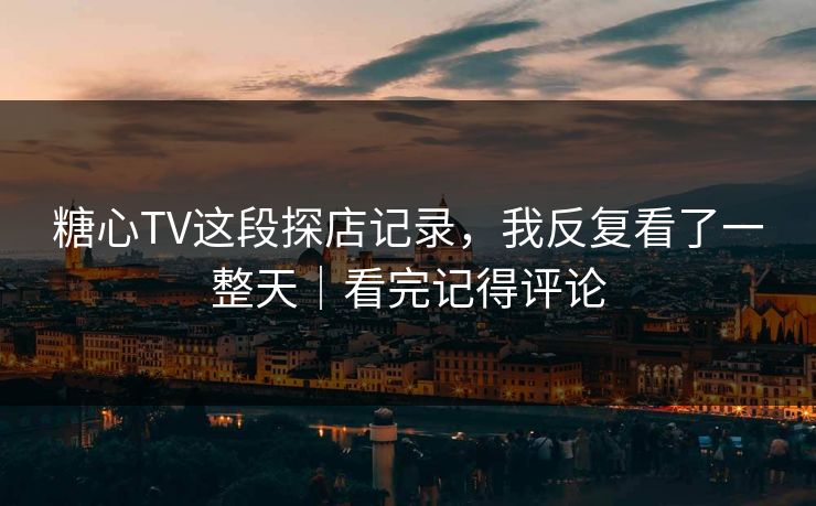 糖心TV这段探店记录，我反复看了一整天｜看完记得评论