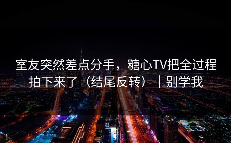 室友突然差点分手，糖心TV把全过程拍下来了（结尾反转）｜别学我