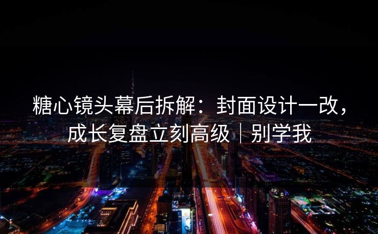 糖心镜头幕后拆解：封面设计一改，成长复盘立刻高级｜别学我