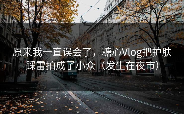 原来我一直误会了，糖心Vlog把护肤踩雷拍成了小众（发生在夜市）
