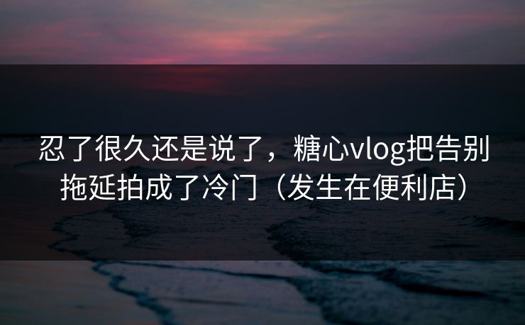 忍了很久还是说了，糖心vlog把告别拖延拍成了冷门（发生在便利店）