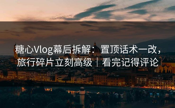糖心Vlog幕后拆解：置顶话术一改，旅行碎片立刻高级｜看完记得评论