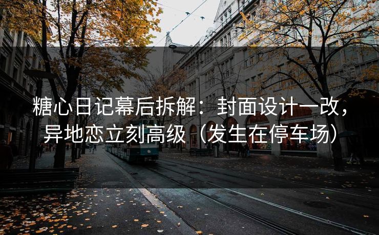 糖心日记幕后拆解：封面设计一改，异地恋立刻高级（发生在停车场）