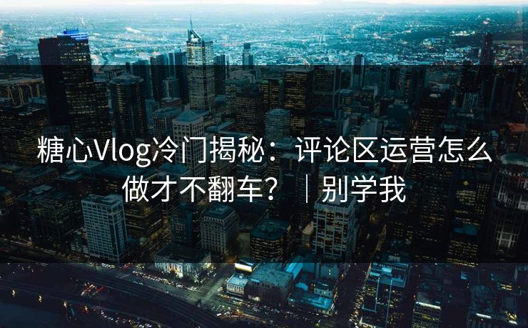 糖心Vlog冷门揭秘：评论区运营怎么做才不翻车？｜别学我