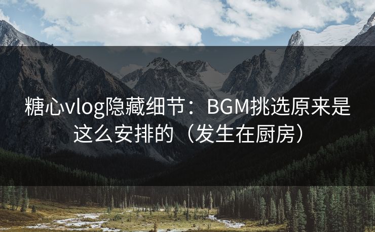 糖心vlog隐藏细节：BGM挑选原来是这么安排的（发生在厨房）