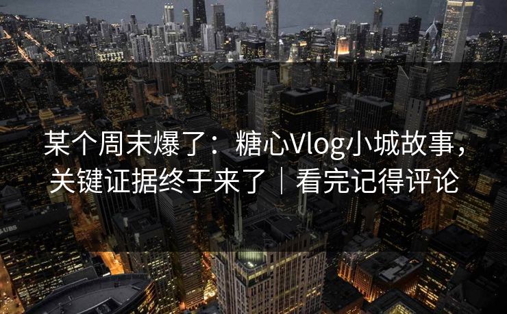 某个周末爆了：糖心Vlog小城故事，关键证据终于来了｜看完记得评论