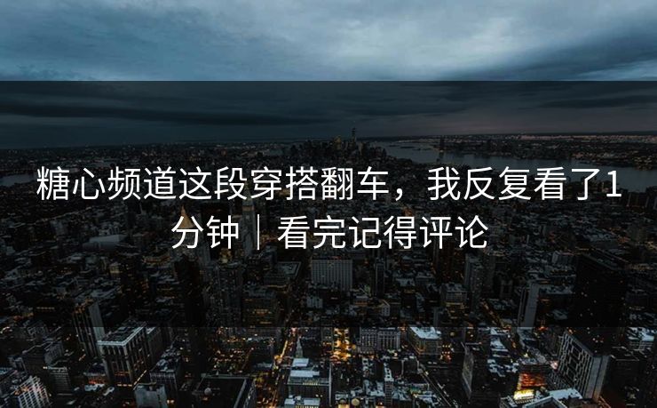 糖心频道这段穿搭翻车，我反复看了1分钟｜看完记得评论