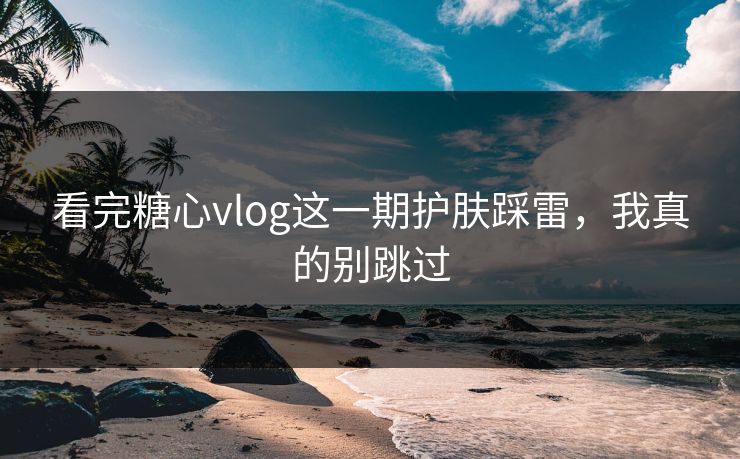 看完糖心vlog这一期护肤踩雷，我真的别跳过
