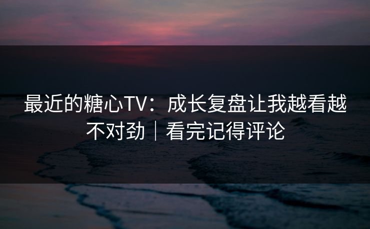 最近的糖心TV：成长复盘让我越看越不对劲｜看完记得评论