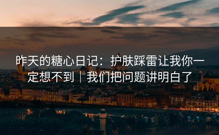 昨天的糖心日记：护肤踩雷让我你一定想不到｜我们把问题讲明白了